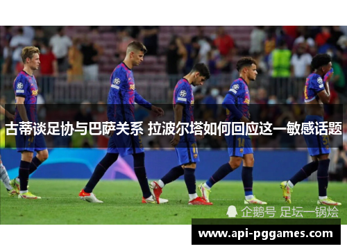 古蒂谈足协与巴萨关系 拉波尔塔如何回应这一敏感话题