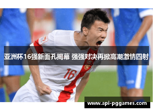 亚洲杯16强新面孔揭幕 强强对决再掀高潮激情四射