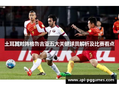 土耳其对阵格鲁吉亚五大关键球员解析及比赛看点
