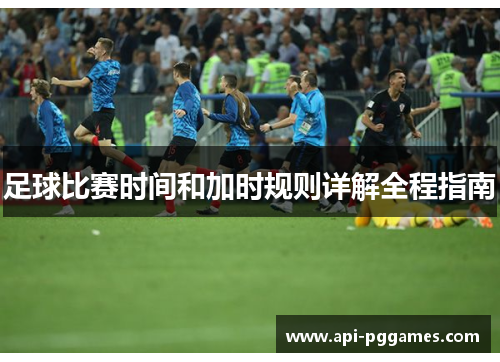 足球比赛时间和加时规则详解全程指南 足球比赛时间和加时规则详解全程指南