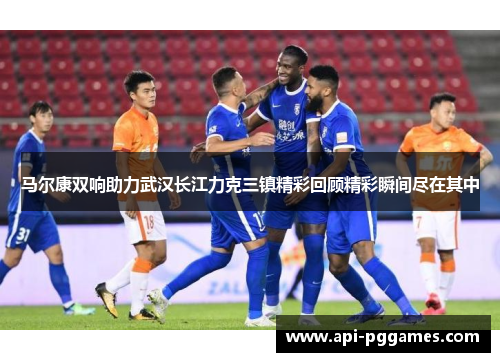 马尔康双响助力武汉长江力克三镇精彩回顾精彩瞬间尽在其中