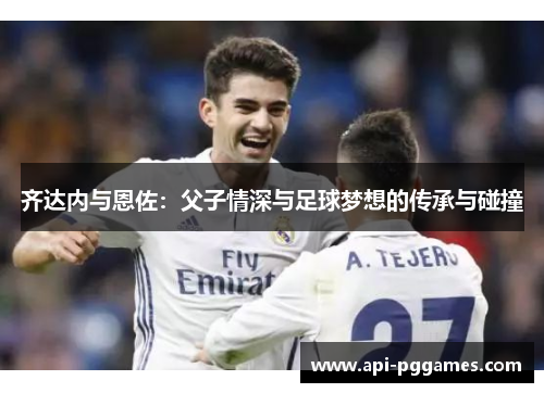 齐达内与恩佐:父子情深与足球梦想的传承与碰撞 齐达内与恩佐:父子情深与足球梦想的传承与碰撞