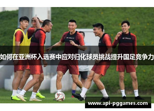 如何在亚洲杯入选赛中应对归化球员挑战提升国足竞争力