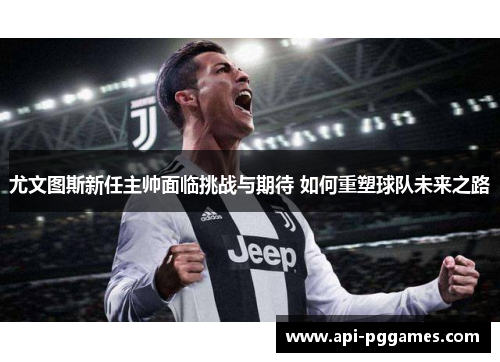 尤文图斯新任主帅面临挑战与期待 如何重塑球队未来之路