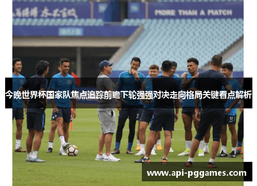 今晚世界杯国家队焦点追踪前瞻下轮强强对决走向格局关键看点解析