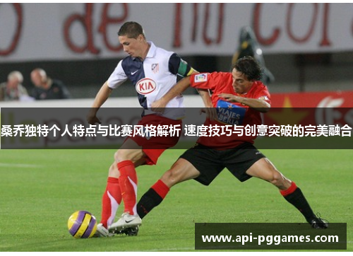 桑乔独特个人特点与比赛风格解析 速度技巧与创意突破的完美融合