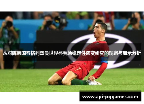 从对阵韩国看格列兹曼世界杯赛场稳定性演变研究的观察与启示分析