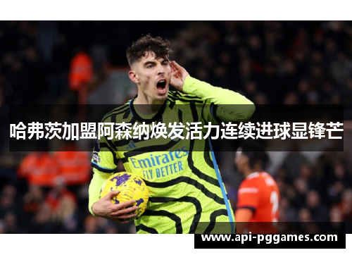 哈弗茨加盟阿森纳焕发活力连续进球显锋芒 哈弗茨加盟阿森纳焕发活力连续进球显锋芒