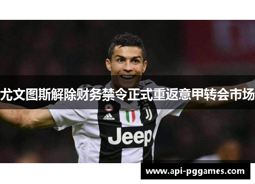 尤文图斯解除财务禁令正式重返意甲转会市场